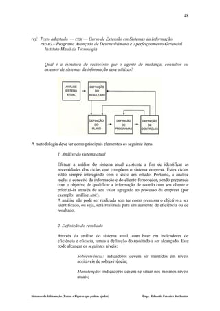 48




ref: Texto adaptado — CESI — Curso de Extensão em Sistemas da Informação
     PADAG – Programa Avançado de Desenvolvimeno e Aperfeiçoamento Gerencial
       Instituto Mauá de Tecnologia


         Qual é a estrutura de raciocínio que o agente de mudança, consultor ou
         assessor de sistemas da informação deve utilizar?




A metodologia deve ter como principais elementos os seguinte itens:

                   1. Análise do sistema atual

                   Efetuar a análise do sistema atual existente a fim de identificar as
                   necessidades dos ciclos que compõem o sistema empresa. Estes ciclos
                   estão sempre interagindo com o ciclo em estudo. Portanto, a análise
                   inclui o conceito da informação e do cliente-fornecedor, sendo preparada
                   com o objetivo de qualificar a informação de acordo com seu cliente e
                   priorizá-la através de seu valor agregado ao processo da empresa (por
                   exemplo: análise ABC).
                   A análise não pode ser realizada sem ter como premissa o objetivo a ser
                   identificado, ou seja, será realizada para um aumento de eficiência ou de
                   resultado.


                   2. Definição do resultado

                   Através da análise do sistema atual, com base em indicadores de
                   eficiência e eficácia, temos a definição do resultado a ser alcançado. Este
                   pode alcançar os seguintes níveis:

                                  Sobrevivência: indicadores devem ser mantidos em níveis
                                  aceitáveis de sobrevivência;

                                  Manutenção: indicadores devem se situar nos mesmos níveis
                                  atuais;



Sistemas da Informação (Textos e Figuras que podem ajudar)         Engo. Eduardo Ferreira dos Santos
 