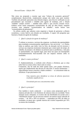 51

     Harvard Exame – Edição 1991


Não estou me propondo a mostrar aqui uma “ciência da economia gerencial”
completamente desenvolvida, simplesmente porque não tenho uma para mostrar.
Também não pretendo apresentar uma fórmula mágica, uma lista de verificação ou um
procedimento que executará o trabalho pelo agente de mudança, pois a função
“trabalho” sempre existirá — trabalho duro, difícil e que envolve assumir riscos.
Embora exista muito maquinário economizador de mão de obra braçal, ninguém
inventou uma máquina “economizadora de trabalho”, muito menos uma
“economizadora de pensamento”.
   Eu afirmo, porém, que sabemos como organizar a função de gerenciar a eficácia
econômica, e como fazê-lo com direção aos resultados. A seguir, três perguntas que
baseiam a função de agente de mudança:

              1. Qual é a função do agente de mudança?

              É ordenar os recursos e serviços das empresas na direção das oportunidades
              para resultados economicamente significativos. Isto soa trivial – e é. Porém,
              todas as análises, que tenho visto ou feito, da alocação real de recursos e
              serviços nas empresas mostraram claramente que a maior parte do tempo, do
              trabalho, da atenção e do dinheiro sai primeiro para os problemas, e não para
              as oportunidades; em segundo lugar, para áreas nas quais um desempenho
              extraordinariamente bem-sucedido terá um impacto mínimo sobre os
              resultados.

              2. Qual é o maior problema?

              É, fundamentalmente, a confusão entre eficácia e eficiência, que se situa
              entre fazer as coisas certas e fazer certo as coisas.
              Certamente, não há nada tão inútil quanto fazer, com grande eficiência,
              aquilo que simplesmente não deveria ter sido feito. E nossas ferramentas —
              especialmente nossos conceitos e dados contábeis — se concentram todas na
              eficiência. O que precisamos é de:

                              Uma maneira para identificar as áreas de eficácia (possíveis
                              resultados significativos);

                              Um método para nos concentrarmos nelas.


              3. Qual é o princípio?

              Este também é muito conhecido — ao menos como proposição geral. A
              empresa privada não é um fenômeno de natureza única na sociedade. Numa
              situação social, entretanto, os eventos não são distribuídos de acordo com a
              “distribuição normal” de um universo natural: um número muito reduzido de
              eventos — de 10% a 20% no máximo — respondem por 90% de todos os
              resultados, ao passo que a grande maioria dos eventos respondem por 10%
              ou menos dos resultados.


Sistemas da Informação (Textos e Figuras que podem ajudar)        Engo. Eduardo Ferreira dos Santos
 