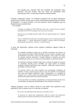 52

              Isso significa que, enquanto 90% dos resultados são produzidos pelos
              primeiros 10% dos eventos, 90% dos custos são aumentados pelos
              remanescentes 90%, os quais não produzem resultado nenhum.


Voltando à linguagem comum, “os resultados econômicos são, em geral, diretamente
proporcionais à receita, ao passo que os custos são diretamente proporcionais ao número
de transações”. As únicas exceções a isso são materiais e partes compradas, que vão
diretamente para o produto final.
   Por exemplo:

              Conseguir um pedido de US$ 50.000 não custa mais, em geral, do que conseguir
              um pedido de US$ 500. Certamente, não custa cem vezes mais;

              Projetar um novo produto que não vende é tão caro quanto projetar um “campeão
              de vendas”;

              Fazer o trabalho burocrático para um pedido pequeno custa o mesmo que para um
              pedido grande — o mesmo lançamento de pedido, a mesma ordem de produção,
              programação, faturamento, cobrança, e assim por diante.


A partir das proposições expostas acima, podemos estabelecer algumas linhas de
orientação:

               Os resultados econômicos exigem que os gerentes concentrem seus esforços no
               menor número de produtos, linhas de produtos, serviços, clientes, mercados, canais
               de distribuição, usos finais e outros que irão produzir o maior volume de receita.
               Os gerentes precisam minimizar a atenção dedicada a produtos que gerem
               principalmente custos, por seu volume ser muito pequeno ou muito pulverizado.

               Os resultados econômicos também exigem que os esforços da equipe de assessoria
               se concentrem naquelas poucas atividades que sejam capazes de produzir
               resultados realmente significativos para a empresa – dedicando o mínimo possível
               de trabalho e esforços às outras.

               Os controles efetivos dos custos requerem uma concentração semelhante, de
               trabalho e esforços, naquelas poucas áreas em que uma melhoria no desempenho
               dos custos terá impacto significativo sobre o desempenho e os resultados da
               empresa, isto é, as áreas em que um aumento relativamente pequeno de eficiência
               produzirá um grande aumento na eficácia econômica.

               Os recursos devem ser alocados, especialmente os recursos humanos de alto nível,
               nas atividades que propiciem oportunidades de altos resultados econômicos.


Algumas perguntas, como as abaixo, devem ter uma análise tanto qualitativa como
quantitativa, pois os números, por si só, não dão as respostas:

              Os recursos de publicidade estão indo para os produtos certos?

              As alocações de capital para equipamentos estão de acordo com expectativas
              realistas quanto às futuras demandas que serão aplicadas sobre a empresa?


Sistemas da Informação (Textos e Figuras que podem ajudar)           Engo. Eduardo Ferreira dos Santos
 