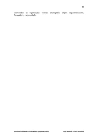 57

interessados na organização: clientes,                       empregados,   órgãos    regulamentadores,
fornecedores e comunidade.




Sistemas da Informação (Textos e Figuras que podem ajudar)                  Engo. Eduardo Ferreira dos Santos
 