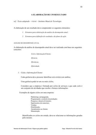 58



                             A ELABORAÇÃO DE UM RESULTADO


ref : Texto adaptado – PADAG – Instituto Mauá de Tecnologia


A elaboração de um resultado deve compreender os seguintes elementos:

              1. Estrutura para elaboração da análise do desempenho atual;

              2. Estrutura para definição do resultado e do plano de ação.


ANÁLISE DO DESEMPENHO ATUAL

A elaboração da análise do desempenho atual deve ser realizada com base nos seguintes
conceitos:

                             Ciclo e Informação/Cliente;

                             Eficácia;

                             Eficiência;

                             Efetividade.


       1. Ciclo e Informação/Cliente:

            Cada gerência deve procurar identificar o(s) ciclo(s) em análise;

            Uma gerência pode ter um ou mais ciclos;

            Considere que a empresa é formada por ciclos de serviços e que cada ciclo é
            um conjunto de atividades que recebe e fornece informações.

         Exemplos de alguns ciclos em uma empresa:

                             Marketing e propaganda;
                             Programação e controle da produção;
                             Pesquisa e desenvolvimento;
                             Suprimentos de materiais;
                             Vendas;
                             Distribuição;
                             Atendimento ao cliente;
                             Manutenção.

              Identificados os ciclos em estudo, deve-se relacionar as informações geradas
              pelo mesmo.




Sistemas da Informação (Textos e Figuras que podem ajudar)         Engo. Eduardo Ferreira dos Santos
 
