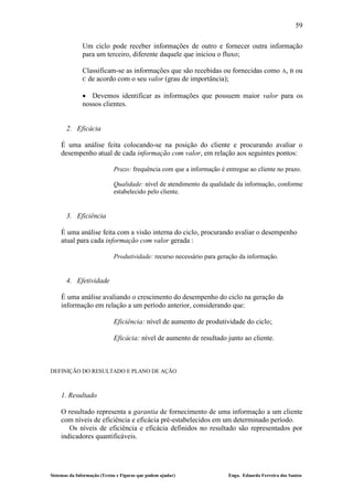 59

              Um ciclo pode receber informações de outro e fornecer outra informação
              para um terceiro, diferente daquele que iniciou o fluxo;

              Classificam-se as informações que são recebidas ou fornecidas como A, B ou
              C de acordo com o seu valor (grau de importância);

               Devemos identificar as informações que possuem maior valor para os
              nossos clientes.


       2. Eficácia

    É uma análise feita colocando-se na posição do cliente e procurando avaliar o
    desempenho atual de cada informação com valor, em relação aos seguintes pontos:

                             Prazo: frequência com que a informação é entregue ao cliente no prazo.

                             Qualidade: nível de atendimento da qualidade da informação, conforme
                             estabelecido pelo cliente.


       3. Eficiência

    É uma análise feita com a visão interna do ciclo, procurando avaliar o desempenho
    atual para cada informação com valor gerada :

                             Produtividade: recurso necessário para geração da informação.


       4. Efetividade

    É uma análise avaliando o crescimento do desempenho do ciclo na geração da
    informação em relação a um período anterior, considerando que:

                             Eficiência: nível de aumento de produtividade do ciclo;

                             Eficácia: nível de aumento de resultado junto ao cliente.



DEFINIÇÃO DO RESULTADO E PLANO DE AÇÃO



    1. Resultado

    O resultado representa a garantia de fornecimento de uma informação a um cliente
    com níveis de eficiência e eficácia pré-estabelecidos em um determinado período.
       Os níveis de eficiência e eficácia definidos no resultado são representados por
    indicadores quantificáveis.




Sistemas da Informação (Textos e Figuras que podem ajudar)             Engo. Eduardo Ferreira dos Santos
 