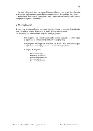 60

       Se uma informação deve ser transmitida para clientes com níveis de exigência
    diferentes, o indicador de eficácia da informação pode ser diferenciado por cliente.
       O indicador de eficiência representa o nível de produtividade com que o ciclo se
    compromete a gerar a informação.


    2. PLANO DE AÇÃO

    É uma relação das mudanças a serem efetuadas visando o aumento da eficiência
    e/ou eficácia, no sentido de alcançar os níveis definidos no resultado.
    As mudanças são caracterizadas no plano como programas:

                   Um programa é um conjunto de atividades a serem executadas de forma lógica
                   e sequencial, no sentido de implantar a inovação proposta;

                   Um programa tem sempre um início e um fim. O dia a dia a ser executado após
                   a implantação da nova proposta não é contemplado no programa;

                   Exemplos de programa:

                             Revisão de critérios;
                             Redefinição de estrutura;
                             Elaboração de treinamento;
                             Reestruturação do PCP;
                             Implementação de CRM.




Sistemas da Informação (Textos e Figuras que podem ajudar)         Engo. Eduardo Ferreira dos Santos
 