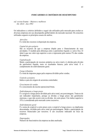 65



                             INDICADORES E CRITÉRIOS DE DESEMPENHO


ref: revista Exame – Maiores e melhores
    Ed. Abril - Ano 1992


Os indicadores e critérios definidos a seguir são utilizados pelo mercado para avaliar as
diversas empresas em seu desempenho global dentro do mercado nacional. Os conceitos
utilizados seguem os princípios usuais de análise.

         Ativo fixo
         É o total dos recursos à disposição da empresa.

         Capital de giro próprio
         São os recursos de que a empresa dispõe para o financiamento de suas
         atividades. É medido pela diferença entre o patrimônio líquido e o ativo fixo. O
         ideal é que seu valor seja superior a zero e represente pelo menos 5% das vendas
         da empresa.

         Capitalização
         Mede a participação de recursos próprios no ativo total e é aferida pela divisão
         do patrimônio líquido, mais os resultados futuros, pelo ativo total. É o
         complemento do endividamento geral.

         Carga tributária
         É o total de impostos pagos pela empresa dividido pelas vendas.

         Controle acionário
         Indica o país de origem do acionista controlador.

         Crescimento de vendas
         É o crescimento da receita operacional bruta.

         Endividamento a longo prazo
         É o exigível a longo prazo dividido pelo ativo total, em porcentagem. Trata-se de
         um indicador importante, porque as dívidas a longo prazo são geralmente
         onerosas, o que não ocorre com as dívidas de curto prazo. Um índice superior a
         35% é considerado pelo mercado como excessivo.

         Endividamento geral
         É a soma do exigível a curto prazo com o exigível a longo prazo e as duplicatas
         descontadas, dividida pelo ativo total em percentagem. Mede a participação de
         recursos financiados por terceiros. É um excelente indicador de risco da
         empresa.

         Empregados
         Número de funcionários da empresa na data analisada.




Sistemas da Informação (Textos e Figuras que podem ajudar)      Engo. Eduardo Ferreira dos Santos
 