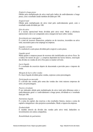 66

         Exigível a longo prazo
         Obtido pela multiplicação do ativo total pelo índice de endividamento a longo
         prazo, com o resultado sendo também dividido por 100.

         Exigível total
         Obtido pela multiplicação do ativo total pelo endividamento geral, com o
         resultado sendo dividido por 100.

         Giro do ativo
         É a receita operacional bruta dividida pelo ativo total. Mede a eficiência
         operacional e deve ser comparada com a margem de lucro sobre vendas.

         Investimento por empregados
         É o total de recursos financeiros, próprios ou de terceiros, investidos no ativo
         total, necessário para criar emprego na empresa.

         Liquidez corrente
         É o realizável a curto prazo dividido pelo exigível a curto prazo.

         Liquidez geral
         Mede quanto a empresa possui de recursos não imobilizados em ativos fixos. Se
         o índice for menor do que 1, a empresa dependerá de lucros futuros, renovação
         das dívidas ou vendas de ativo fixo para se manter solvente.

         Lucro líquido
         É o resultado do exercício depois de descontada a provisão para o imposto de
         renda.

         Margem de lucro sobre vendas
         É o lucro líquido dividido pelas vendas, expresso como porcentagem.

         Participação no mercado
         É a divisão das vendas pela soma das vendas das vinte maiores empresas do
         setor, em porcentagem.

         Passivo circulante
         É um indicador obtido pela multiplicação do ativo total pela diferença entre o
         endividamento geral e o endividamento a longo prazo, dividindo-se o resultado
         final por 100.

         Patrimônio líquido
         É a soma do capital, das reservas e dos resultados futuros, menos a soma do
         capital a integralizar e dos prejuízos acumulados. Mede a riqueza da empresa.

         Produtividade
         É medida através da divisão das vendas pelo ativo total, deduzidos os
         investimentos em outras companhias.

         Rentabilidade do patrimônio




Sistemas da Informação (Textos e Figuras que podem ajudar)       Engo. Eduardo Ferreira dos Santos
 
