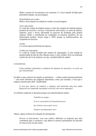 67

         Mede o retorno do investimento aos acionistas. É o lucro líquido dividido pelo
         patrimônio líquido, em porcentagem.

         Rentabilidade das vendas
         Mede o lucro líquido em relação às vendas, em porcentagem.

         Valor adicionado
         É o total das vendas da empresa menos o valor das compras de matérias-primas,
         produtos de terceiros e serviços. Colocado de outra forma, é a soma de salários,
         impostos, juros e lucros adicionada ao processo de produção pela própria
         empresa. Mede a contribuição da companhia no processo produtivo de um
         determinado produto. Nunca chega a 100% porque as matérias-primas são
         compradas de terceiros.

         Vendas
         É a receita operacional bruta da empresa.

         Vendas por empregado
         É o total de vendas dividido pelo número de empregados. É uma medida de
         produtividade da mão de obra. Quanto maior o valor, melhor. Deve ser analisado
         a partir dos ativos da empresa, ou seja, a produtividade do capital.


O DESEMPENHO

         Como podemos determinar a melhoria da empresa no mercado e no setor em
         que ela participa?


Escolher a mais rentável em relação ao patrimônio — critério usado internacionalmente
— não inclui elementos que julgamos importantes, como, por exemplo, o risco que a
empresa assumiu para obter rentabilidade.

         E será que, apesar de rentável, a empresa está mantendo uma boa saúde
         financeira ou cumprindo sua função social de criar novos empregos?

As melhores empresas se destacam porque seus administradores sabem:

                                  Trabalhar em equipe ;

                                  Crescer sem prejuízo da situação financeira;

                                  Ser rentáveis sem assumir riscos;

                                  Produzir sem desperdiçar ativo.

Abaixo, alguns critérios de avaliação do desempenho:

         Receita ou faturamento: com esse critério, definimos as empresas que mais
         contribuem para a economia e que detêm as maiores participações de mercado
         no macro-setor em que atuam.


Sistemas da Informação (Textos e Figuras que podem ajudar)              Engo. Eduardo Ferreira dos Santos
 