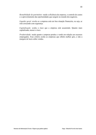 68



         Rentabilidade do patrimônio: mede a eficiência da empresa, o controle de custos
         e o aproveitamento das oportunidades que surgem no mundo dos negócios.

         Liquidez geral: revela se a empresa está em boa situação financeira, ou seja, se
         está crescendo com segurança.

         Capitalização: avalia o risco que a empresa está assumindo. Quanto mais
         capitalizada, menor o risco.

         Produtividade: mede quanto a empresa produz e vende em relação aos recursos
         empregados. Esse critério avalia as empresas que obtêm melhor giro, e não a
         margem de lucro sobre vendas.




Sistemas da Informação (Textos e Figuras que podem ajudar)     Engo. Eduardo Ferreira dos Santos
 