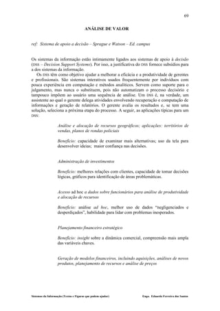 69

                                       ANÁLISE DE VALOR


ref: Sistema de apoio a decisão – Sprague e Watson – Ed. campus


Os sistemas da informação estão intimamente ligados aos sistemas de apoio à decisão
(DSS – Decision Support Systems). Por isso, a justificativa do DSS fornece subsídios para
a dos sistemas da informação.
   Os DSS têm como objetivo ajudar a melhorar a eficácia e a produtividade de gerentes
e profissionais. São sistemas interativos usados frequentemente por indivíduos com
pouca experiência em computação e métodos analíticos. Servem como suporte para o
julgamento, mas nunca o substituem, pois não automatizam o processo decisório e
tampouco impõem ao usuário uma sequência de análise. Um DSS é, na verdade, um
assistente ao qual o gerente delega atividades envolvendo recuperação e computação de
informações e geração de relatórios. O gerente avalia os resultados e, se tem uma
solução, seleciona a próxima etapa do processo. A seguir, as aplicações típicas para um
DSS:

                   Análise e alocação de recursos geográficos; aplicações: territórios de
                   vendas, planos de rondas policiais

                   Benefício: capacidade de examinar mais alternativas; uso da tela para
                   desenvolver ideias; maior confiança nas decisões.


                   Administração de investimentos

                   Benefício: melhores relações com clientes, capacidade de tomar decisões
                   lógicas, gráficos para identificação de áreas problemáticas.


                   Acesso ad hoc a dados sobre funcionários para análise de produtividade
                   e alocação de recursos

                   Benefício: análise ad hoc, melhor uso de dados “negligenciados e
                   desperdiçados”, habilidade para lidar com problemas inesperados.


                   Planejamento financeiro estratégico

                   Benefício: insight sobre a dinâmica comercial, compreensão mais ampla
                   das variáveis chaves.


                   Geração de modelos financeiros, incluindo aquisições, análises de novos
                   produtos, planejamento de recursos e análise de preços




Sistemas da Informação (Textos e Figuras que podem ajudar)       Engo. Eduardo Ferreira dos Santos
 