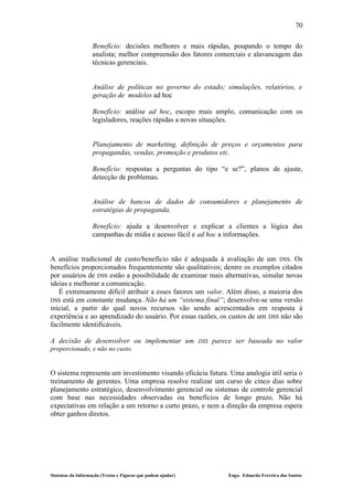 70

                   Benefício: decisões melhores e mais rápidas, poupando o tempo do
                   analista; melhor compreensão dos fatores comerciais e alavancagem das
                   técnicas gerenciais.


                   Análise de políticas no governo do estado; simulações, relatórios, e
                   geração de modelos ad hoc

                   Benefício: análise ad hoc, escopo mais amplo, comunicação com os
                   legisladores, reações rápidas a novas situações.


                   Planejamento de marketing, definição de preços e orçamentos para
                   propagandas, vendas, promoção e produtos etc.

                   Benefício: respostas a perguntas do tipo “e se?”, planos de ajuste,
                   detecção de problemas.


                   Análise de bancos de dados de consumidores e planejamento de
                   estratégias de propaganda.

                   Benefício: ajuda a desenvolver e explicar a clientes a lógica das
                   campanhas de mídia e acesso fácil e ad hoc a informações.


A análise tradicional de custo/benefício não é adequada à avaliação de um DSS. Os
benefícios proporcionados frequentemente são qualitativos; dentre os exemplos citados
por usuários de DSS estão a possibilidade de examinar mais alternativas, simular novas
ideias e melhorar a comunicação.
   É extremamente difícil atribuir a esses fatores um valor. Além disso, a maioria dos
DSS está em constante mudança. Não há um “sistema final”; desenvolve-se uma versão
inicial, a partir do qual novos recursos vão sendo acrescentados em resposta à
experiência e ao aprendizado do usuário. Por essas razões, os custos de um DSS não são
facilmente identificáveis.

A decisão de desenvolver ou implementar um                   DSS   parece ser baseada no valor
proporcionado, e não no custo.


O sistema representa um investimento visando eficácia futura. Uma analogia útil seria o
treinamento de gerentes. Uma empresa resolve realizar um curso de cinco dias sobre
planejamento estratégico, desenvolvimento gerencial ou sistemas de controle gerencial
com base nas necessidades observadas ou benefícios de longo prazo. Não há
expectativas em relação a um retorno a curto prazo, e nem a direção da empresa espera
obter ganhos diretos.




Sistemas da Informação (Textos e Figuras que podem ajudar)             Engo. Eduardo Ferreira dos Santos
 
