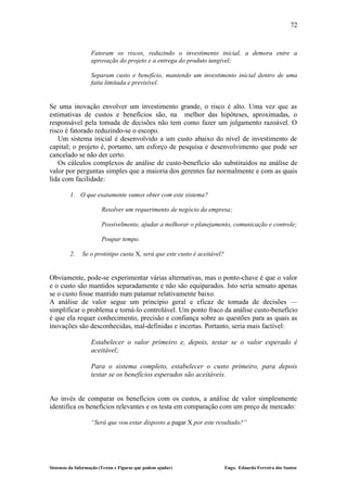 72


                   Fatoram os riscos, reduzindo o investimento inicial, a demora entre a
                   aprovação do projeto e a entrega do produto tangível;

                   Separam custo e benefício, mantendo um investimento inicial dentro de uma
                   fatia limitada e previsível.


Se uma inovação envolver um investimento grande, o risco é alto. Uma vez que as
estimativas de custos e benefícios são, na melhor das hipóteses, aproximadas, o
responsável pela tomada de decisões não tem como fazer um julgamento razoável. O
risco é fatorado reduzindo-se o escopo.
   Um sistema inicial é desenvolvido a um custo abaixo do nível de investimento de
capital; o projeto é, portanto, um esforço de pesquisa e desenvolvimento que pode ser
cancelado se não der certo.
   Os cálculos complexos de análise de custo-benefício são substituídos na análise de
valor por perguntas simples que a maioria dos gerentes faz normalmente e com as quais
lida com facilidade:

         1. O que exatamente vamos obter com este sistema?

                        Resolver um requerimento de negócio da empresa;

                        Possivelmente, ajudar a melhorar o planejamento, comunicação e controle;

                        Poupar tempo.

         2.    Se o protótipo custa X, será que este custo é aceitável?


Obviamente, pode-se experimentar várias alternativas, mas o ponto-chave é que o valor
e o custo são mantidos separadamente e não são equiparados. Isto seria sensato apenas
se o custo fosse mantido num patamar relativamente baixo.
A análise de valor segue um princípio geral e eficaz de tomada de decisões —
simplificar o problema e torná-lo controlável. Um ponto fraco da análise custo-benefício
é que ela requer conhecimento, precisão e confiança sobre as questões para as quais as
inovações são desconhecidas, mal-definidas e incertas. Portanto, seria mais factível:

                   Estabelecer o valor primeiro e, depois, testar se o valor esperado é
                   aceitável;

                   Para o sistema completo, estabelecer o custo primeiro, para depois
                   testar se os benefícios esperados são aceitáveis.


Ao invés de comparar os benefícios com os custos, a análise de valor simplesmente
identifica os benefícios relevantes e os testa em comparação com um preço de mercado:

                   “Será que vou estar disposto a pagar X por este resultado?”




Sistemas da Informação (Textos e Figuras que podem ajudar)                Engo. Eduardo Ferreira dos Santos
 