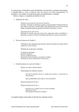 73

É essencial que os benefícios sejam identificados com precisão e tornados operacionais.
A questão-chave é: como se poderia saber que houve um melhor planejamento? O
protótipo é, na verdade, um experimento para sua identificação e avaliação.
   Abaixo, a lógica e a sequência da análise de valor:

    1. Definição do valor:

                   Definição operacional de uma lista de benefícios
                   Exemplo: resolução de problemas urgentes, proporcionando ferramenta flexível
                   para análise recorrente, tornando dados sobre planejamento acessíveis de forma
                   rápida e poupando tempo na geração de relatórios recorrentes e ad hoc.

                   Determinação do custo inicial
                   Definição do máximo que uma pessoa deve pagar para obter os benefícios e
                   determinar se pode ser criado um protótipo que possua os recursos necessários.


    2. Desenvolvimento da Versão 0:

                   Definição de uma arquitetura que permita o desenvolvimento do sistema inteiro
                   a partir da versão 0 inicial;

                   Definição do escopo para o protótipo;

                   Avaliação do protótipo:
                   Revisão de benefícios;
                   Revisão e ampliação da lista;
                   Revisão dos recursos desejados e que podem ser obtidos;
                   Definição dos recursos funcionais do sistema inteiro.

:
    3. Estabelecimento do custo da Versão 1

                   Quanto vai custar o sistema inteiro?

                   Determinação dos benefícios iniciais:

                             Que tipo de benefícios devem ser obtidos para justificar o investimento no
                             sistema inteiro?

                             Qual a probabilidade desses objetivos serem alcançados?

                   Desenvolvimento da Versão 1;

                   Desenvolvimento da Versão n:

                             Revisão do uso, avaliação de novos recursos desejados;
                             Definição de custos;
                             Determinação dos benefícios imediatos;



A sequência lógica acima pode ser descrita nos seguintes termos:




Sistemas da Informação (Textos e Figuras que podem ajudar)                   Engo. Eduardo Ferreira dos Santos
 