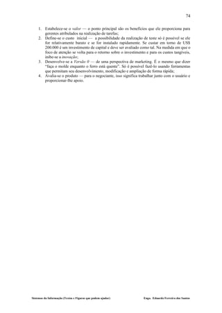 74

    1. Estabelece-se o valor — o ponto principal são os benefícios que ele proporciona para
       gerentes atribulados na realização de tarefas;
    2. Define-se o custo inicial — a possibilidade da realização de teste só é possível se ele
       for relativamente barato e se for instalado rapidamente. Se custar em torno de US$
       200.000 é um investimento de capital e deve ser avaliado como tal. Na medida em que o
       foco de atenção se volta para o retorno sobre o investimento e para os custos tangíveis,
       inibe-se a inovação;
    3. Desenvolve-se a Versão 0 — de uma perspectiva de marketing. É o mesmo que dizer
       “faça o molde enquanto o ferro está quente”. Só é possível fazê-lo usando ferramentas
       que permitam seu desenvolvimento, modificação e ampliação de forma rápida;
    4. Avalia-se o produto — para o negociante, isso significa trabalhar junto com o usuário e
       proporcionar-lhe apoio.




Sistemas da Informação (Textos e Figuras que podem ajudar)         Engo. Eduardo Ferreira dos Santos
 