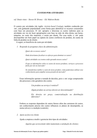 75

                                       CUSTEIO POR ATIVIDADES


ref: Sinais vitais – Steven M. Hronec – Ed. Makron Books


O custeio por atividades (do inglês: Activity-based Costing), também conhecido por
ABC, está ganhando popularidade como forma para identificar os recursos consumidos
com base em processos. O ABC apropria e direciona os custos indiretos para as
atividades em vez de fazer apropriações com base na mão de obra direta, nas horas-
máquina, no custo dos materiais, e assim por diante. Por essa razão, o ABC pode
desempenhar um bom papel na captura de custos confiáveis de produto, de custos de
linha de produto ou de cliente.
   A seguir, os benefícios do custo por atividade:

    1. Responde às perguntas-chave da administração:

                   Quais são os nossos custos?

                   Onde deveríamos focalizar os esforços para dominar os custos?

                   Quais atividades ou eventos estão gerando nossos custos?

                   O que as informações sobre os custos de nossos produtos, serviços e processos
                   farão por nós no mercado?

                   Se entendermos melhor o custo de nosso produto, como poderemos utilizar esse
                   conhecimento para ampliar nossa posição de mercado?


         Essas informações apoiam a tomada de decisões, pois o               ABC    exige compreensão
         dos processos e dos geradores dos custos.

                             Um produto ou serviço é rentável?

                             Algum produto ou serviço deverá ser descontinuado?

                             Ele deveria          ter    preço,   comercialização     ou    distribuição
                             diferentes?


         Embora as respostas dependam de outros fatores além das estruturas de custos,
         um conhecimento preciso dos custos influencia os planos de desempenho, as
         metas (alvos) e a medição (controle).


    2. Apoio ao foco no cliente

         Ajuda a empresa a medir e gerenciar dois tipos de atividades:

                   Aquelas que acrescentam valor (aumentam a satisfação do cliente);


Sistemas da Informação (Textos e Figuras que podem ajudar)                 Engo. Eduardo Ferreira dos Santos
 