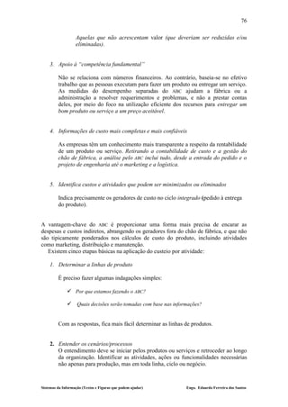 76

                   Aquelas que não acrescentam valor (que deveriam ser reduzidas e/ou
                   eliminadas).


    3. Apoio à “competência fundamental”

         Não se relaciona com números financeiros. Ao contrário, baseia-se no efetivo
         trabalho que as pessoas executam para fazer um produto ou entregar um serviço.
         As medidas do desempenho separadas do ABC ajudam a fábrica ou a
         administração a resolver requerimentos e problemas, e não a prestar contas
         deles, por meio do foco na utilização eficiente dos recursos para entregar um
         bom produto ou serviço a um preço aceitável.


    4. Informações de custo mais completas e mais confiáveis

         As empresas têm um conhecimento mais transparente a respeito da rentabilidade
         de um produto ou serviço. Retirando a contabilidade de custo e a gestão do
         chão de fábrica, a análise pelo ABC inclui tudo, desde a entrada do pedido e o
         projeto de engenharia até o marketing e a logística.


    5. Identifica custos e atividades que podem ser minimizados ou eliminados

         Indica precisamente os geradores de custo no ciclo integrado (pedido à entrega
         do produto).


A vantagem-chave do ABC é proporcionar uma forma mais precisa de encarar as
despesas e custos indiretos, abrangendo os geradores fora do chão de fábrica, e que não
são tipicamente ponderados nos cálculos de custo do produto, incluindo atividades
como marketing, distribuição e manutenção.
   Existem cinco etapas básicas na aplicação do custeio por atividade:

    1. Determinar a linhas de produto

         É preciso fazer algumas indagações simples:

               Por que estamos fazendo o ABC?

               Quais decisões serão tomadas com base nas informações?


         Com as respostas, fica mais fácil determinar as linhas de produtos.


    2. Entender os cenários/processos
       O entendimento deve se iniciar pelos produtos ou serviços e retroceder ao longo
       da organização. Identificar as atividades, ações ou funcionalidades necessárias
       não apenas para produção, mas em toda linha, ciclo ou negócio.



Sistemas da Informação (Textos e Figuras que podem ajudar)      Engo. Eduardo Ferreira dos Santos
 