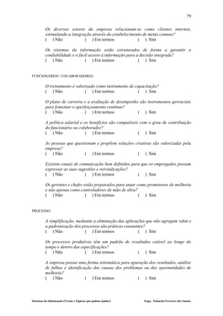 79

         Os diversos setores da empresa relacionam-se como clientes internos,
         estimulando a integração através do estabelecimento de metas comuns?
         ( ) Não              ( ) Em termos               ( ) Sim

         Os sistemas da informação estão estruturados de forma a garantir a
         confiabilidade e o fácil acesso à informação para a decisão integrada?
         ( ) Não               ( ) Em termos                ( ) Sim


FUNCIONÁRIOS / COLABORADORES:

         O treinamento é valorizado como instrumento de capacitação?
         ( ) Não              ( ) Em termos              ( ) Sim

         O plano de carreira e a avaliação de desempenho são instrumentos gerenciais
         para fomentar o aperfeiçoamento contínuo?
         ( ) Não              ( ) Em termos             ( ) Sim

         A política salarial e os benefícios são compatíveis com o grau de contribuição
         do funcionário ou colaborador?
         ( ) Não                ( ) Em termos               ( ) Sim

         As pessoas que questionam e propõem soluções criativas são valorizadas pela
         empresa?
         ( ) Não             ( ) Em termos             ( ) Sim

         Existem canais de comunicação bem definidos para que os empregados possam
         expressar as suas sugestões e reivindicações?
         ( ) Não              ( ) Em termos             ( ) Sim

         Os gerentes e chefes estão preparados para atuar como promotores de melhoria
         e não apenas como controladores de mão de obra?
         ( ) Não               ( ) Em termos               ( ) Sim


PROCESSO:

         A simplificação, mediante a eliminação das aplicações que não agregam valor e
         a padronização dos processos são práticas constantes?
         ( ) Não              ( ) Em termos                ( ) Sim

         Os processos produtivos têm um padrão de resultados estável ao longo do
         tempo e dentro das especificações?
         ( ) Não              ( ) Em termos          ( ) Sim

         A empresa possui uma forma sistemática para apuração dos resultados, análise
         de falhas e identificação das causas dos problemas ou das oportunidades de
         melhoria?
         ( ) Não               ( ) Em termos             ( ) Sim




Sistemas da Informação (Textos e Figuras que podem ajudar)    Engo. Eduardo Ferreira dos Santos
 