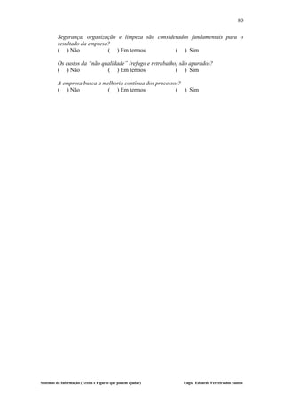 80

         Segurança, organização e limpeza são considerados fundamentais para o
         resultado da empresa?
         ( ) Não             ( ) Em termos           ( ) Sim

         Os custos da “não qualidade” (refugo e retrabalho) são apurados?
         ( ) Não             ( ) Em termos                ( ) Sim

         A empresa busca a melhoria contínua dos processos?
         ( ) Não             ( ) Em termos               ( ) Sim




Sistemas da Informação (Textos e Figuras que podem ajudar)   Engo. Eduardo Ferreira dos Santos
 