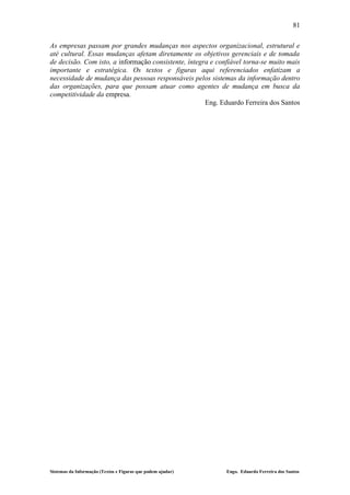 81

As empresas passam por grandes mudanças nos aspectos organizacional, estrutural e
até cultural. Essas mudanças afetam diretamente os objetivos gerenciais e de tomada
de decisão. Com isto, a informação consistente, íntegra e confiável torna-se muito mais
importante e estratégica. Os textos e figuras aqui referenciados enfatizam a
necessidade de mudança das pessoas responsáveis pelos sistemas da informação dentro
das organizações, para que possam atuar como agentes de mudança em busca da
competitividade da empresa.
                                                      Eng. Eduardo Ferreira dos Santos




Sistemas da Informação (Textos e Figuras que podem ajudar)   Engo. Eduardo Ferreira dos Santos
 