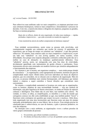 9

                                       ORGANIZAÇÃO VIVE


ref: revista Exame - 16/10/1991


Para sobreviver num ambiente cada vez mais competitivo, as empresas precisam rever
suas estruturas hierárquicas, tornar-se mais competitivas e descentralizar o processo de
decisões. Com isto, a maioria dos donos e dirigentes de empresas, pequenas ou grandes,
faz hoje as mesmas perguntas :

         Quais são os reflexos, dentro de uma organização, de todas essas mudanças — rápidas
         profundas e imprevisíveis — que estão ocorrendo no mundo dos negócios?

         Como monitorá-las através de melhor compreensão do fenômeno empresa?


   Essa entidade socioeconômica, assim como as pessoas nela envolvidas, está
constantemente reagindo aos estímulos que recebe do exterior. O patrimônio de
experiência, que ao longo do tempo vai constituir sua “sabedoria”, é que lhes permite
sobreviver. No entanto, num contexto cada vez mais competitivo e imprevisível, se por
um lado essa “sabedoria” ou esse feeling ajudam, em outras ocasiões, criam
dificuldades. Isso porque uma resposta adequada a estímulos conhecidos pode não ser a
melhor no caso de alterações ou mudanças qualitativamente diferentes. Essa
“sabedoria” precisa, assim, ser enriquecida com uma boa dose de criatividade,
devidamente aparelhada com instrumentos de gestão eficazes e pertinentes. Esses
instrumentos devem estar enraizados em modelos teóricos que simulem adequadamente
o funcionamento das empresas.
   Se o homem é, por si mesmo, um organismo complexo — mais ainda porque dotado
de consciência —, as organizações, como agrupamento de homens, mostram um grau de
complexidade muito maior. Dentro delas convivem indivíduos em busca de objetivos
próprios, que ora coincidem, ora se chocam com os objetivos da organização. Mais do
que isso, as pessoas trabalham num sistema hierarquizado, sob lideranças que tentam
induzir a empresa a seguir caminhos e buscar direções que consideram mais
convenientes.
   No entanto, a complexidade aumentará se levarmos em conta que as organizações,
como os homens, dispõem de uma racionalidade limitada — seja por carência de
informação, seja pela ingerência de fatores emocionais, ou ainda em função de aspectos
culturais e ideológicos. Elas lidam não só com fatos, mas também com valores. Na
verdade, os mitos, os tabus, as simplificações, os interditos e a visão do mundo que
carregamos conosco nos dão certa estabilidade ao agir, mas também podem “travar” e
funcionar como contrapeso em questões que exijam inovação e mudança. Além disso,
toda organização tem uma área inconsciente que funciona como um poço de energia
represada, principalmente entre os seus líderes: são os desejos. Essa energia precisa ser
canalizada para a sobrevivência, no caso do homem, e para o processo produtivo, no
caso das empresas.
   Na interação com o meio ambiente, as organizações vivem e sofrem pressões de
vários grupos estruturados de pessoas:

              1. Os acionistas, que cobram resultados econômicos;
              2. Os clientes em busca de produtos e serviços de qualidade a preços adequados;


Sistemas da Informação (Textos e Figuras que podem ajudar)         Engo. Eduardo Ferreira dos Santos
 