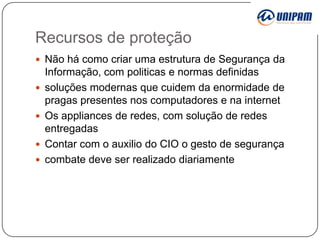 Recursos de proteção
 Não há como criar uma estrutura de Segurança da






Informação, com politicas e normas definidas
soluções modernas que cuidem da enormidade de
pragas presentes nos computadores e na internet
Os appliances de redes, com solução de redes
entregadas
Contar com o auxilio do CIO o gesto de segurança
combate deve ser realizado diariamente

 