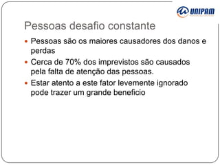 Pessoas desafio constante
 Pessoas são os maiores causadores dos danos e

perdas
 Cerca de 70% dos imprevistos são causados
pela falta de atenção das pessoas.
 Estar atento a este fator levemente ignorado
pode trazer um grande beneficio

 