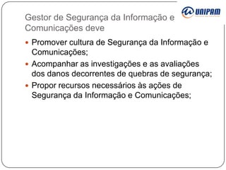 Gestor de Segurança da Informação e
Comunicações deve
 Promover cultura de Segurança da Informação e

Comunicações;
 Acompanhar as investigações e as avaliações
dos danos decorrentes de quebras de segurança;
 Propor recursos necessários às ações de
Segurança da Informação e Comunicações;

 