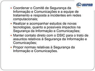  Coordenar o Comitê de Segurança da

Informação e Comunicações e a equipe de
tratamento e resposta a incidentes em redes
computacionais;
 Realizar e acompanhar estudos de novas
tecnologias, quanto a possíveis impactos na
Segurança da Informação e Comunicações;
 Manter contato direto com o DSIC para o trato de
assuntos relativos à Segurança da Informação e
Comunicações;
 Propor normas relativas à Segurança da
Informação e Comunicações.

 