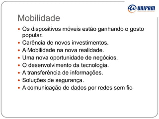Mobilidade
 Os dispositivos móveis estão ganhando o gosto









popular.
Carência de novos investimentos.
A Mobilidade na nova realidade.
Uma nova oportunidade de negócios.
O desenvolvimento da tecnologia.
A transferência de informações.
Soluções de segurança.
A comunicação de dados por redes sem fio

 