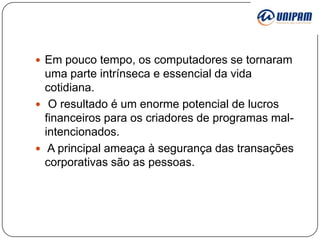 Em pouco tempo, os computadores se tornaram

uma parte intrínseca e essencial da vida
cotidiana.
 O resultado é um enorme potencial de lucros
financeiros para os criadores de programas malintencionados.
 A principal ameaça à segurança das transações
corporativas são as pessoas.

 