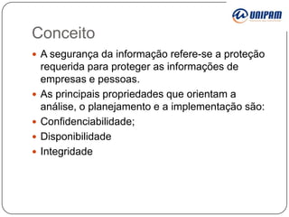 Conceito
 A segurança da informação refere-se a proteção






requerida para proteger as informações de
empresas e pessoas.
As principais propriedades que orientam a
análise, o planejamento e a implementação são:
Confidenciabilidade;
Disponibilidade
Integridade

 