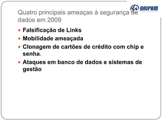 Quatro principais ameaças à segurança de
dados em 2009
 Falsificação de Links
 Mobilidade ameaçada
 Clonagem de cartões de crédito com chip e

senha.
 Ataques em banco de dados e sistemas de
gestão

 