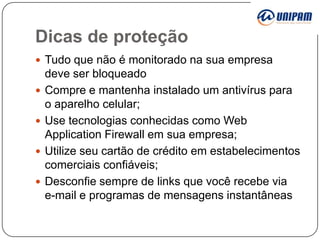 Dicas de proteção
 Tudo que não é monitorado na sua empresa





deve ser bloqueado
Compre e mantenha instalado um antivírus para
o aparelho celular;
Use tecnologias conhecidas como Web
Application Firewall em sua empresa;
Utilize seu cartão de crédito em estabelecimentos
comerciais confiáveis;
Desconfie sempre de links que você recebe via
e-mail e programas de mensagens instantâneas

 