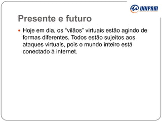 Presente e futuro
 Hoje em dia, os “vilãos” virtuais estão agindo de

formas diferentes. Todos estão sujeitos aos
ataques virtuais, pois o mundo inteiro está
conectado à internet.

 