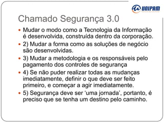 Chamado Segurança 3.0
 Mudar o modo como a Tecnologia da Informação








é desenvolvida, construída dentro da corporação.
2) Mudar a forma como as soluções de negócio
são desenvolvidas.
3) Mudar a metodologia e os responsáveis pelo
pagamento dos controles de segurança
4) Se não puder realizar todas as mudanças
imediatamente, definir o que deve ser feito
primeiro, e começar a agir imediatamente.
5) Segurança deve ser „uma jornada‟, portanto, é
preciso que se tenha um destino pelo caminho.

 