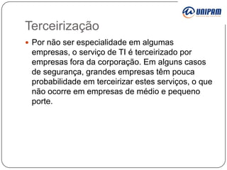 Terceirização
 Por não ser especialidade em algumas

empresas, o serviço de TI é terceirizado por
empresas fora da corporação. Em alguns casos
de segurança, grandes empresas têm pouca
probabilidade em terceirizar estes serviços, o que
não ocorre em empresas de médio e pequeno
porte.

 