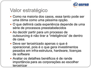 Valor estratégico
 Como na maioria dos casos, essa tanto pode ser








uma ótima como uma péssima opção.
O que definirá cada experiência depende de uma
série de processos preestabelecidos
Ao decidir partir para um processo de
outsourcing é não tirar a “inteligência” de dentro
de casa.
Deve ser terceirizado apenas o que é
operacional, pois é o que gera investimentos
pesados em infra-estrutura, hardware, licenças
de software
Avaliar os detalhes benéficos é de rande
importância para as corporações ao escolher
terceirizar

 
