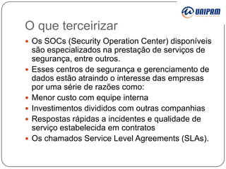 O que terceirizar
 Os SOCs (Security Operation Center) disponíveis









são especializados na prestação de serviços de
segurança, entre outros.
Esses centros de segurança e gerenciamento de
dados estão atraindo o interesse das empresas
por uma série de razões como:
Menor custo com equipe interna
Investimentos divididos com outras companhias
Respostas rápidas a incidentes e qualidade de
serviço estabelecida em contratos
Os chamados Service Level Agreements (SLAs).

 