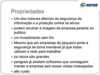 Propriedades
 Um dos maiores dilemas da segurança de









informação e a proteção contra os ativos
podem arruinar a imagem da empresa perante ao
publico.
um investimento sem fim
Mesmo que em empresas de pequeno porte a
segurança se torna inevitável já que todas
utilizam a rede para trabalhar
os riscos são grandes
perigoso já existem softwares que conseguem
manter a empresa sem essas visitas indesejadas
alto custo

 