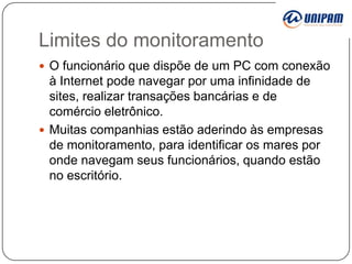 Limites do monitoramento
 O funcionário que dispõe de um PC com conexão

à Internet pode navegar por uma infinidade de
sites, realizar transações bancárias e de
comércio eletrônico.
 Muitas companhias estão aderindo às empresas
de monitoramento, para identificar os mares por
onde navegam seus funcionários, quando estão
no escritório.

 