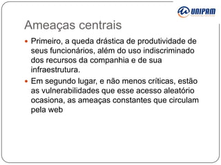 Ameaças centrais
 Primeiro, a queda drástica de produtividade de

seus funcionários, além do uso indiscriminado
dos recursos da companhia e de sua
infraestrutura.
 Em segundo lugar, e não menos críticas, estão
as vulnerabilidades que esse acesso aleatório
ocasiona, as ameaças constantes que circulam
pela web

 