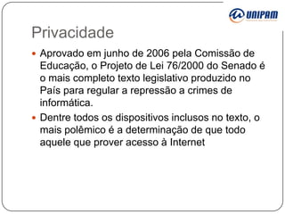 Privacidade
 Aprovado em junho de 2006 pela Comissão de

Educação, o Projeto de Lei 76/2000 do Senado é
o mais completo texto legislativo produzido no
País para regular a repressão a crimes de
informática.
 Dentre todos os dispositivos inclusos no texto, o
mais polêmico é a determinação de que todo
aquele que prover acesso à Internet

 