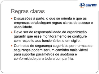 Regras claras
 Discussões à parte, o que se orienta é que as

empresas estabeleçam regras claras de acesso e
usabilidade.
 Deve ser de responsabilidade da organização
garantir que esse monitoramento se configure
com respeito aos funcionários e em sigilo.
 Controles de segurança sugeridos por normas de
segurança podem ser um caminho mais viável
para suportar parâmetros de auditoria e
conformidade para toda a companhia.

 