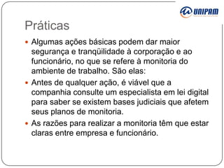 Práticas
 Algumas ações básicas podem dar maior

segurança e tranqüilidade à corporação e ao
funcionário, no que se refere à monitoria do
ambiente de trabalho. São elas:
 Antes de qualquer ação, é viável que a
companhia consulte um especialista em lei digital
para saber se existem bases judiciais que afetem
seus planos de monitoria.
 As razões para realizar a monitoria têm que estar
claras entre empresa e funcionário.

 