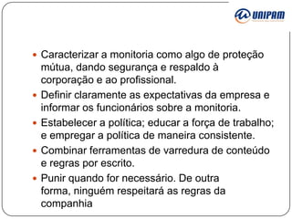  Caracterizar a monitoria como algo de proteção







mútua, dando segurança e respaldo à
corporação e ao profissional.
Definir claramente as expectativas da empresa e
informar os funcionários sobre a monitoria.
Estabelecer a política; educar a força de trabalho;
e empregar a política de maneira consistente.
Combinar ferramentas de varredura de conteúdo
e regras por escrito.
Punir quando for necessário. De outra
forma, ninguém respeitará as regras da
companhia

 