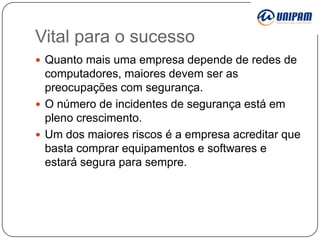 Vital para o sucesso
 Quanto mais uma empresa depende de redes de

computadores, maiores devem ser as
preocupações com segurança.
 O número de incidentes de segurança está em
pleno crescimento.
 Um dos maiores riscos é a empresa acreditar que
basta comprar equipamentos e softwares e
estará segura para sempre.

 