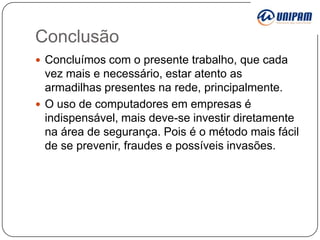 Conclusão
 Concluímos com o presente trabalho, que cada

vez mais e necessário, estar atento as
armadilhas presentes na rede, principalmente.
 O uso de computadores em empresas é
indispensável, mais deve-se investir diretamente
na área de segurança. Pois é o método mais fácil
de se prevenir, fraudes e possíveis invasões.

 
