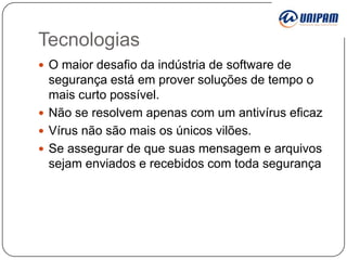 Tecnologias
 O maior desafio da indústria de software de

segurança está em prover soluções de tempo o
mais curto possível.
 Não se resolvem apenas com um antivírus eficaz
 Vírus não são mais os únicos vilões.
 Se assegurar de que suas mensagem e arquivos
sejam enviados e recebidos com toda segurança

 