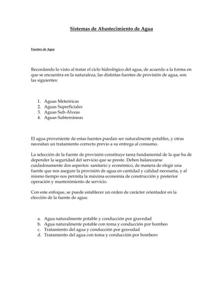 Sistemas de Abastecimiento de Agua



Fuentes de Agua




Recordando lo visto al tratar el ciclo hidrológico del agua, de acuerdo a la forma en
que se encuentra en la naturaleza, las distintas fuentes de provisión de agua, son
las siguientes:



    1.   Aguas Meteóricas
    2.   Aguas Superficiales
    3.   Aguas Sub-Álveas
    4.   Aguas Subterráneas



El agua proveniente de estas fuentes puedan ser naturalmente potables, y otras
necesitan un tratamiento correcto previo a su entrega al consumo.

La selección de la fuente de provisión constituye tarea fundamental de la que ha de
depender la seguridad del servicio que se preste. Deben balancearse
cuidadosamente dos aspectos: sanitario y económico, de manera de elegir una
fuente que nos asegure la provisión de agua en cantidad y calidad necesaria, y al
mismo tiempo nos permita la máxima economía de construcción y posterior
operación y mantenimiento de servicio.

Con este enfoque, se puede establecer un orden de carácter orientador en la
elección de la fuente de agua:



    a.   Agua naturalmente potable y conducción por gravedad
    b.   Agua naturalmente potable con toma y conducción por bombeo
    c.   Tratamiento del agua y conducción por gravedad
    d.   Tratamiento del agua con toma y conducción por bombero
 
