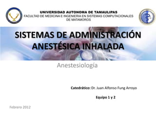UNIVERSIDAD AUTONOMA DE TAMAULIPAS
        FACULTAD DE MEDICINA E INGENIERIA EN SISTEMAS COMPUTACIONALES
                                 DE MATAMOROS




  SISTEMAS DE ADMINISTRACIÓN
      ANESTÉSICA INHALADA
                          Anestesiología


                                  Catedrático: Dr. Juan Alfonso Fung Arroyo

                                                 Equipo 1 y 2

Febrero 2012
 