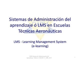 Sistemas de Administración del
aprendizaje ó LMS en Escuelas
Técnicas Aeronáuticas
LMS - Learning Management System
(e-learning)
LMS Sistema de Administración del
Aprendizaje Elaboro: EAQ R0 11_ABR_2015 1
 