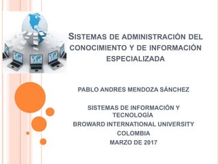 SISTEMAS DE ADMINISTRACIÓN DEL
CONOCIMIENTO Y DE INFORMACIÓN
ESPECIALIZADA
PABLO ANDRES MENDOZA SÁNCHEZ
SISTEMAS DE INFORMACIÓN Y
TECNOLOGÍA
BROWARD INTERNATIONAL UNIVERSITY
COLOMBIA
MARZO DE 2017
 
